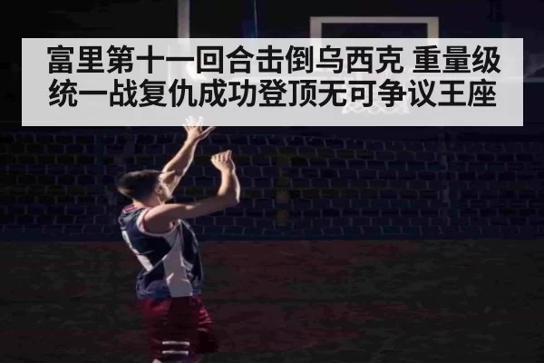 富里第十一回合击倒乌西克 重量级统一战复仇成功登顶无可争议王座