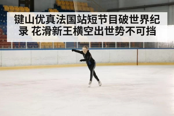 键山优真法国站短节目破世界纪录 花滑新王横空出世势不可挡
