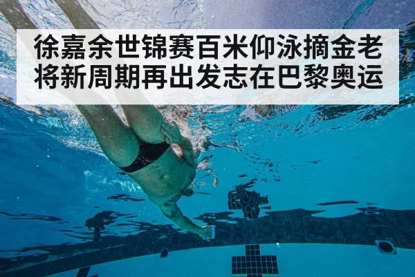 徐嘉余世锦赛百米仰泳摘金老将新周期再出发志在巴黎奥运