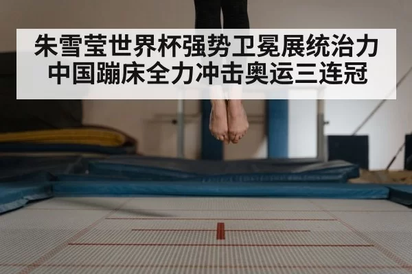 朱雪莹世界杯强势卫冕展统治力中国蹦床全力冲击奥运三连冠