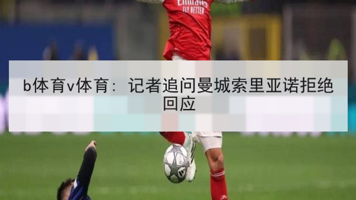 b体育v体育: 记者追问曼城索里亚诺拒绝回应