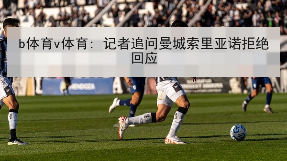 b体育v体育: 记者追问曼城索里亚诺拒绝回应
